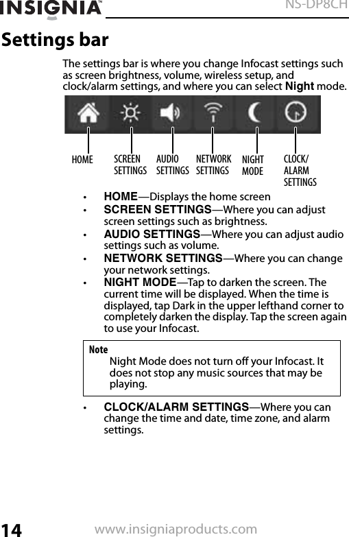 14NS-DP8CHwww.insigniaproducts.comSettings barThe settings bar is where you change Infocast settings such as screen brightness, volume, wireless setup, and clock/alarm settings, and where you can select Night mode. •HOME—Displays the home screen•SCREEN SETTINGS—Where you can adjust screen settings such as brightness.•AUDIO SETTINGS—Where you can adjust audio settings such as volume.•NETWORK SETTINGS—Where you can change your network settings.•NIGHT MODE—Tap to darken the screen. The current time will be displayed. When the time is displayed, tap Dark in the upper lefthand corner to completely darken the display. Tap the screen again to use your Infocast.•CLOCK/ALARM SETTINGS—Where you can change the time and date, time zone, and alarm settings.NoteNight Mode does not turn off your Infocast. It does not stop any music sources that may be playing.HOME SCREEN SETTINGSAUDIO SETTINGSNETWORK SETTINGSNIGHT MODECLOCK/ALARM SETTINGS