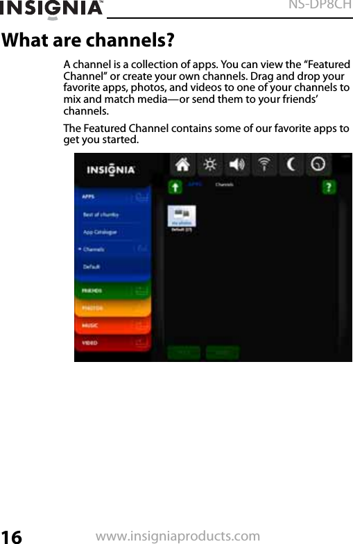 16NS-DP8CHwww.insigniaproducts.comWhat are channels?A channel is a collection of apps. You can view the “Featured Channel” or create your own channels. Drag and drop your favorite apps, photos, and videos to one of your channels to mix and match media—or send them to your friends’ channels.The Featured Channel contains some of our favorite apps to get you started.