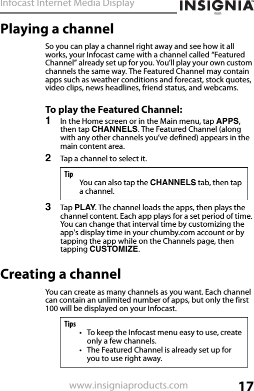 Infocast Internet Media Display17www.insigniaproducts.comPlaying a channelSo you can play a channel right away and see how it all works, your Infocast came with a channel called “Featured Channel” already set up for you. You’ll play your own custom channels the same way. The Featured Channel may contain apps such as weather conditions and forecast, stock quotes, video clips, news headlines, friend status, and webcams.To play the Featured Channel:1In the Home screen or in the Main menu, tap APPS, then tap CHANNELS. The Featured Channel (along with any other channels you’ve defined) appears in the main content area.2Tap a channel to select it.3Tap PLAY. The channel loads the apps, then plays the channel content. Each app plays for a set period of time. You can change that interval time by customizing the app&apos;s display time in your chumby.com account or by tapping the app while on the Channels page, then tapping CUSTOMIZE.Creating a channelYou can create as many channels as you want. Each channel can contain an unlimited number of apps, but only the first 100 will be displayed on your Infocast.TipYou can also tap the CHANNELS tab, then tap a channel.Tips• To keep the Infocast menu easy to use, create only a few channels.• The Featured Channel is already set up for you to use right away.