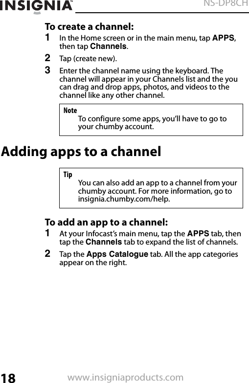 18NS-DP8CHwww.insigniaproducts.comTo create a channel:1In the Home screen or in the main menu, tap APPS, then tap Channels.2Tap (create new).3Enter the channel name using the keyboard. The channel will appear in your Channels list and the you can drag and drop apps, photos, and videos to the channel like any other channel.Adding apps to a channelTo add an app to a channel:1At your Infocast’s main menu, tap the APPS tab, then tap the Channels tab to expand the list of channels.2Tap the Apps Catalogue tab. All the app categories appear on the right.NoteTo configure some apps, you’ll have to go to your chumby account.TipYou can also add an app to a channel from your chumby account. For more information, go to insignia.chumby.com/help.