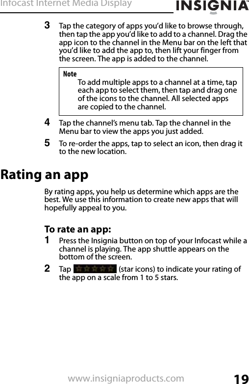 Infocast Internet Media Display19www.insigniaproducts.com3Tap the category of apps you’d like to browse through, then tap the app you’d like to add to a channel. Drag the app icon to the channel in the Menu bar on the left that you’d like to add the app to, then lift your finger from the screen. The app is added to the channel. 4Tap the channel’s menu tab. Tap the channel in the Menu bar to view the apps you just added.5To re-order the apps, tap to select an icon, then drag it to the new location.Rating an appBy rating apps, you help us determine which apps are the best. We use this information to create new apps that will hopefully appeal to you.To rate an app:1Press the Insignia button on top of your Infocast while a channel is playing. The app shuttle appears on the bottom of the screen.2Tap   (star icons) to indicate your rating of the app on a scale from 1 to 5 stars.NoteTo add multiple apps to a channel at a time, tap each app to select them, then tap and drag one of the icons to the channel. All selected apps are copied to the channel.