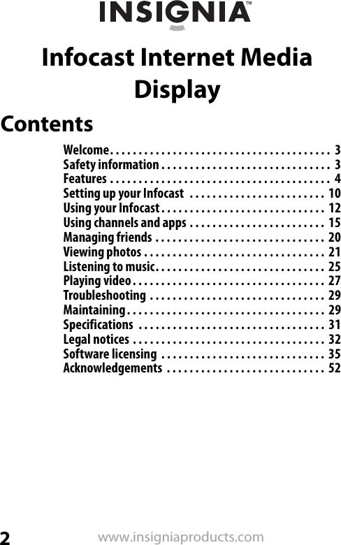 2www.insigniaproducts.comInfocast Internet Media DisplayContentsWelcome. . . . . . . . . . . . . . . . . . . . . . . . . . . . . . . . . . . . . . .  3Safety information . . . . . . . . . . . . . . . . . . . . . . . . . . . . . .  3Features . . . . . . . . . . . . . . . . . . . . . . . . . . . . . . . . . . . . . . .  4Setting up your Infocast  . . . . . . . . . . . . . . . . . . . . . . . .  10Using your Infocast. . . . . . . . . . . . . . . . . . . . . . . . . . . . .  12Using channels and apps . . . . . . . . . . . . . . . . . . . . . . . .  15Managing friends . . . . . . . . . . . . . . . . . . . . . . . . . . . . . .  20Viewing photos . . . . . . . . . . . . . . . . . . . . . . . . . . . . . . . .  21Listening to music. . . . . . . . . . . . . . . . . . . . . . . . . . . . . .  25Playing video. . . . . . . . . . . . . . . . . . . . . . . . . . . . . . . . . .  27Troubleshooting . . . . . . . . . . . . . . . . . . . . . . . . . . . . . . .  29Maintaining. . . . . . . . . . . . . . . . . . . . . . . . . . . . . . . . . . .  29Specifications  . . . . . . . . . . . . . . . . . . . . . . . . . . . . . . . . .  31Legal notices . . . . . . . . . . . . . . . . . . . . . . . . . . . . . . . . . .  32Software licensing  . . . . . . . . . . . . . . . . . . . . . . . . . . . . .  35Acknowledgements  . . . . . . . . . . . . . . . . . . . . . . . . . . . .  52