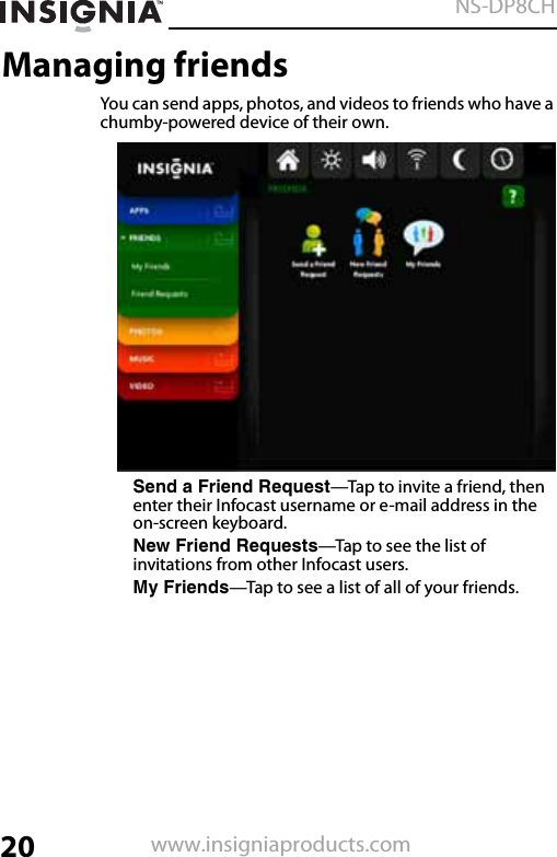 20NS-DP8CHwww.insigniaproducts.comManaging friendsYou can send apps, photos, and videos to friends who have a chumby-powered device of their own.Send a Friend Request—Tap to invite a friend, then enter their Infocast username or e-mail address in the on-screen keyboard.New Friend Requests—Tap to see the list of invitations from other Infocast users.My Friends—Tap to see a list of all of your friends.