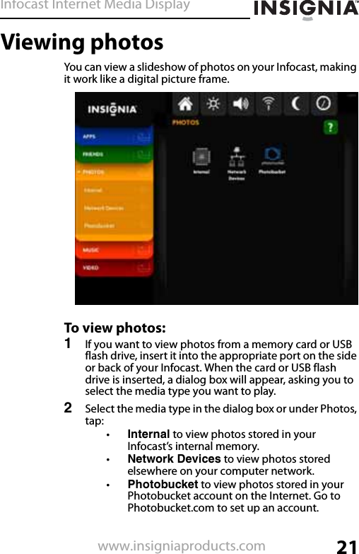 Infocast Internet Media Display21www.insigniaproducts.comViewing photosYou can view a slideshow of photos on your Infocast, making it work like a digital picture frame.To view photos:1If you want to view photos from a memory card or USB flash drive, insert it into the appropriate port on the side or back of your Infocast. When the card or USB flash drive is inserted, a dialog box will appear, asking you to select the media type you want to play.2Select the media type in the dialog box or under Photos, tap:•Internal to view photos stored in your Infocast’s internal memory.•Network Devices to view photos stored elsewhere on your computer network.•Photobucket to view photos stored in your Photobucket account on the Internet. Go to Photobucket.com to set up an account.