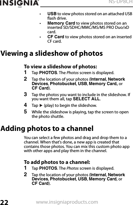 22NS-DP8CHwww.insigniaproducts.com•USB to view photos stored on an attached USB flash drive.•Memory Card to view photos stored on an inserted SD/SDHC/MMC/MS/MS PRO Duo/xD card.•CF Card to view photos stored on an inserted CF card.Viewing a slideshow of photosTo view a slideshow of photos:1Tap PHOTOS. The Photos screen is displayed.2Tap the location of your photos (Internal, Network Devices, Photobucket, USB, Memory Card, or CF Card).3Tap the photos you want to include in the slideshow. If you want them all, tap SELECT ALL.4Tap   (play) to begin the slideshow.5While the slideshow is playing, tap the screen to open the photo shuttle.Adding photos to a channelYou can select a few photos and drag and drop them to a channel. When that&apos;s done, a new app is created that contains those photos. You can mix this custom photo app with other apps and play them in the channel.To add photos to a channel:1Tap PHOTOS. The Photos screen is displayed.2Tap the location of your photos (Internal, Network Devices, Photobucket, USB, Memory Card, or CF Card).