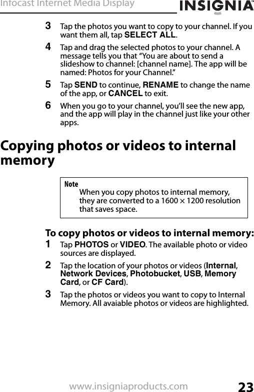 Infocast Internet Media Display23www.insigniaproducts.com3Tap the photos you want to copy to your channel. If you want them all, tap SELECT ALL.4Tap and drag the selected photos to your channel. A message tells you that “You are about to send a slideshow to channel: [channel name]. The app will be named: Photos for your Channel.”5Tap SEND to continue, RENAME to change the name of the app, or CANCEL to exit.6When you go to your channel, you’ll see the new app, and the app will play in the channel just like your other apps.Copying photos or videos to internal memoryTo copy photos or videos to internal memory:1Tap PHOTOS or VIDEO. The available photo or video sources are displayed.2Tap the location of your photos or videos (Internal, Network Devices, Photobucket, USB, Memory Card, or CF Card).3Tap the photos or videos you want to copy to Internal Memory. All avaiable photos or videos are highlighted.NoteWhen you copy photos to internal memory, they are converted to a 1600 × 1200 resolution that saves space.