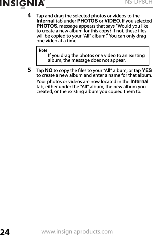 24NS-DP8CHwww.insigniaproducts.com4Tap and drag the selected photos or videos to the Internal tab under PHOTOS or VIDEO. If you selected PHOTOS, message appears that says “Would you like to create a new album for this copy? If not, these files will be copied to your “All” album.” You can only drag one video at a time.5Tap NO to copy the files to your “All” album, or tap YES to create a new album and enter a name for that album.Your photos or videos are now located in the Internal tab, either under the “All” album, the new album you created, or the existing album you copied them to.NoteIf you drag the photos or a video to an existing album, the message does not appear.