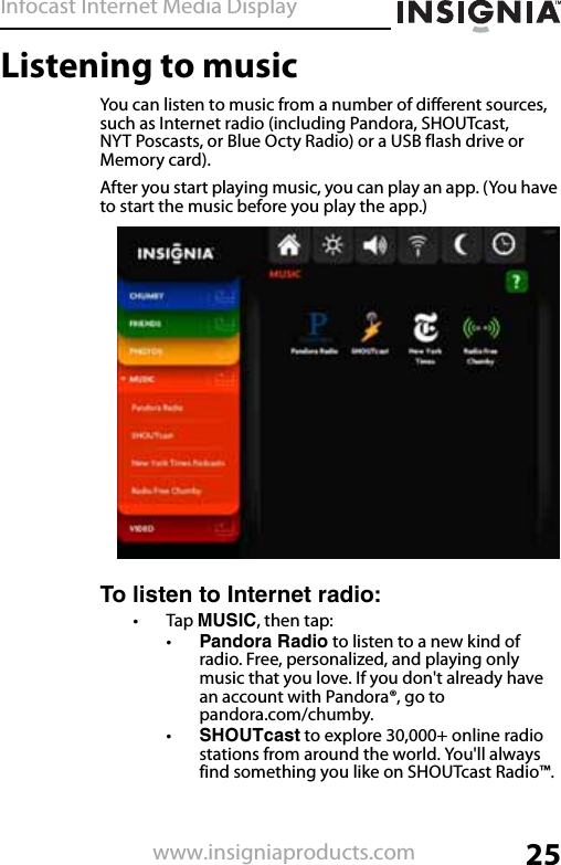 Infocast Internet Media Display25www.insigniaproducts.comListening to musicYou can listen to music from a number of different sources, such as Internet radio (including Pandora, SHOUTcast, NYT Poscasts, or Blue Octy Radio) or a USB flash drive or Memory card).After you start playing music, you can play an app. (You have to start the music before you play the app.)To listen to Internet radio:•Tap MUSIC, then tap:•Pandora Radio to listen to a new kind of radio. Free, personalized, and playing only music that you love. If you don&apos;t already have an account with Pandora®, go to pandora.com/chumby.•SHOUTcast to explore 30,000+ online radio stations from around the world. You&apos;ll always find something you like on SHOUTcast Radio™.