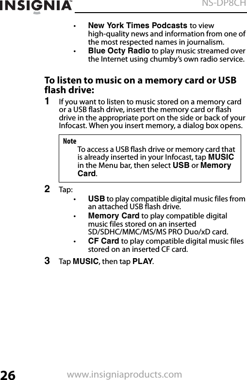 26NS-DP8CHwww.insigniaproducts.com•New York Times Podcasts to view high-quality news and information from one of the most respected names in journalism.•Blue Octy Radio to play music streamed over the Internet using chumby’s own radio service. To listen to music on a memory card or USB flash drive:1If you want to listen to music stored on a memory card or a USB flash drive, insert the memory card or flash drive in the appropriate port on the side or back of your Infocast. When you insert memory, a dialog box opens.2Tap:•USB to play compatible digital music files from an attached USB flash drive.•Memory Card to play compatible digital music files stored on an inserted SD/SDHC/MMC/MS/MS PRO Duo/xD card.•CF Card to play compatible digital music files stored on an inserted CF card.3Tap MUSIC, then tap PLAY.NoteTo access a USB flash drive or memory card that is already inserted in your Infocast, tap MUSIC in the Menu bar, then select USB or Memory Card.