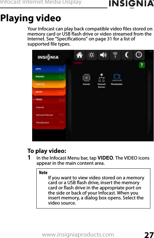 Infocast Internet Media Display27www.insigniaproducts.comPlaying videoYour Infocast can play back compatible video files stored on memory card or USB flash drive or video streamed from the Internet. See “Specifications” on page 31 for a list of supported file types.To play video:1In the Infocast Menu bar, tap VIDEO. The VIDEO icons appear in the main content area.NoteIf you want to view video stored on a memory card or a USB flash drive, insert the memory card or flash drive in the appropriate port on the side or back of your Infocast. When you insert memory, a dialog box opens. Select the video source.