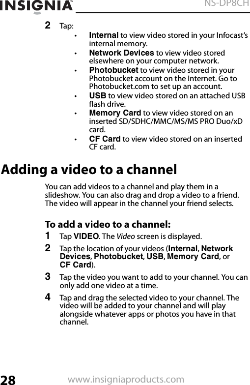 28NS-DP8CHwww.insigniaproducts.com2Tap:•Internal to view video stored in your Infocast’s internal memory.•Network Devices to view video stored elsewhere on your computer network.•Photobucket to view video stored in your Photobucket account on the Internet. Go to Photobucket.com to set up an account.•USB to view video stored on an attached USB flash drive. •Memory Card to view video stored on an inserted SD/SDHC/MMC/MS/MS PRO Duo/xD card.•CF Card to view video stored on an inserted CF card.Adding a video to a channelYou can add videos to a channel and play them in a slideshow. You can also drag and drop a video to a friend. The video will appear in the channel your friend selects.To add a video to a channel:1Tap VIDEO. The Video screen is displayed.2Tap the location of your videos (Internal, Network Devices, Photobucket, USB, Memory Card, or CF Card).3Tap the video you want to add to your channel. You can only add one video at a time.4Tap and drag the selected video to your channel. The video will be added to your channel and will play alongside whatever apps or photos you have in that channel.