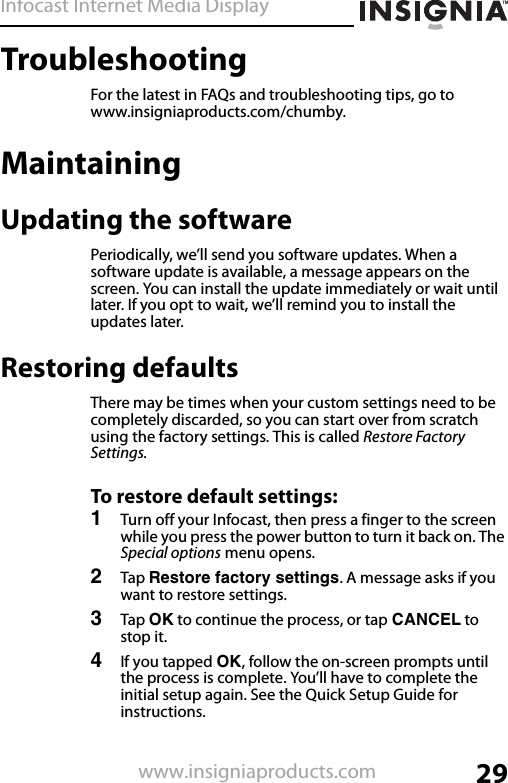 Infocast Internet Media Display29www.insigniaproducts.comTroubleshootingFor the latest in FAQs and troubleshooting tips, go to www.insigniaproducts.com/chumby.MaintainingUpdating the softwarePeriodically, we’ll send you software updates. When a software update is available, a message appears on the screen. You can install the update immediately or wait until later. If you opt to wait, we’ll remind you to install the updates later.Restoring defaultsThere may be times when your custom settings need to be completely discarded, so you can start over from scratch using the factory settings. This is called Restore Factory Settings.To restore default settings:1Turn off your Infocast, then press a finger to the screen while you press the power button to turn it back on. The Special options menu opens. 2Tap Restore factory settings. A message asks if you want to restore settings.3Tap OK to continue the process, or tap CANCEL to stop it.4If you tapped OK, follow the on-screen prompts until the process is complete. You’ll have to complete the initial setup again. See the Quick Setup Guide for instructions.