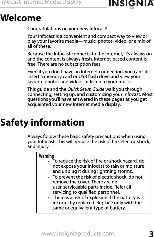 Infocast Internet Media Display3www.insigniaproducts.comWelcomeCongratulations on your new Infocast!Your Infocast is a convenient and compact way to view or play your favorite media—music, photos, video, or a mix of all of these.Because the Infocast connects to the Internet, it&apos;s always on and the content is always fresh. Internet-based content is free. There are no subscription fees.Even if you don&apos;t have an Internet connection, you can still insert a memory card or USB flash drive and view your favorite photos and videos or listen to your music.This guide and the Quick Setup Guide walk you through connecting, setting up, and customizing your Infocast. Most questions you’ll have answered in these pages as you get acquainted your new Internet media display.Safety informationAlways follow these basic safety precautions when using your Infocast. This will reduce the risk of fire, electric shock, and injury.Warning• To reduce the risk of fire or shock hazard, do not expose your Infocast to rain or moisture and unplug it during lightning storms.• To prevent the risk of electric shock, do not remove the cover. There are no user-serviceable parts inside. Refer all servicing to qualified personnel.• There is a risk of explosion if the battery is incorrectly replaced. Replace only with the same or equivalent type of battery.