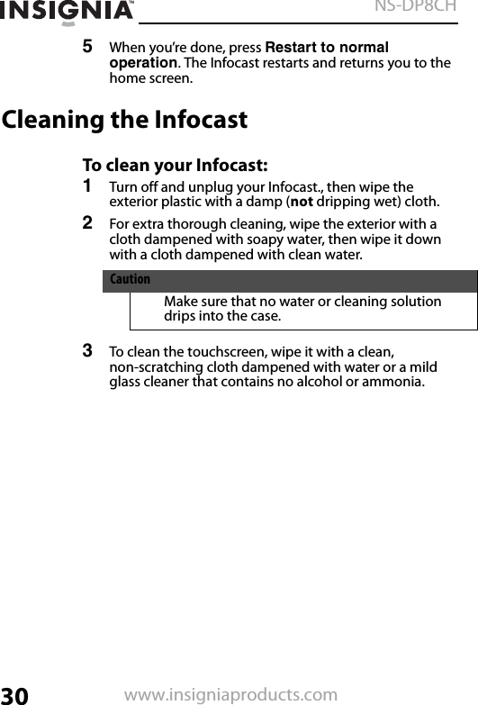 30NS-DP8CHwww.insigniaproducts.com5When you’re done, press Restart to normal operation. The Infocast restarts and returns you to the home screen.Cleaning the InfocastTo clean your Infocast:1Turn off and unplug your Infocast., then wipe the exterior plastic with a damp (not dripping wet) cloth. 2For extra thorough cleaning, wipe the exterior with a cloth dampened with soapy water, then wipe it down with a cloth dampened with clean water.3To clean the touchscreen, wipe it with a clean, non-scratching cloth dampened with water or a mild glass cleaner that contains no alcohol or ammonia.CautionMake sure that no water or cleaning solution drips into the case.