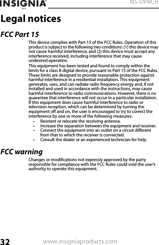 32NS-DP8CHwww.insigniaproducts.comLegal noticesFCC Part 15This device complies with Part 15 of the FCC Rules. Operation of this product is subject to the following two conditions: (1) this device may not cause harmful interference, and (2) this device must accept any interference received, including interference that may cause undesired operation.This equipment has been tested and found to comply within the limits for a class B digital device, pursuant to Part 15 of the FCC Rules. These limits are designed to provide reasonable protection against harmful interference in a residential installation. This equipment generates, uses, and can radiate radio frequency energy and, if not installed and used in accordance with the instructions, may cause harmful interference to radio communications. However, there is no guarantee that interference will not occur in a particular installation. If this equipment does cause harmful interference to radio or television reception, which can be determined by turning the equipment off and on, the user is encouraged to try to correct the interference by one or more of the following measures:• Reorient or relocate the receiving antenna.• Increase the separation between the equipment and receiver.• Connect the equipment into an outlet on a circuit different from that to which the receiver is connected.• Consult the dealer or an experienced technician for help.FCC warningChanges or modifications not expressly approved by the party responsible for compliance with the FCC Rules could void the user’s authority to operate this equipment.