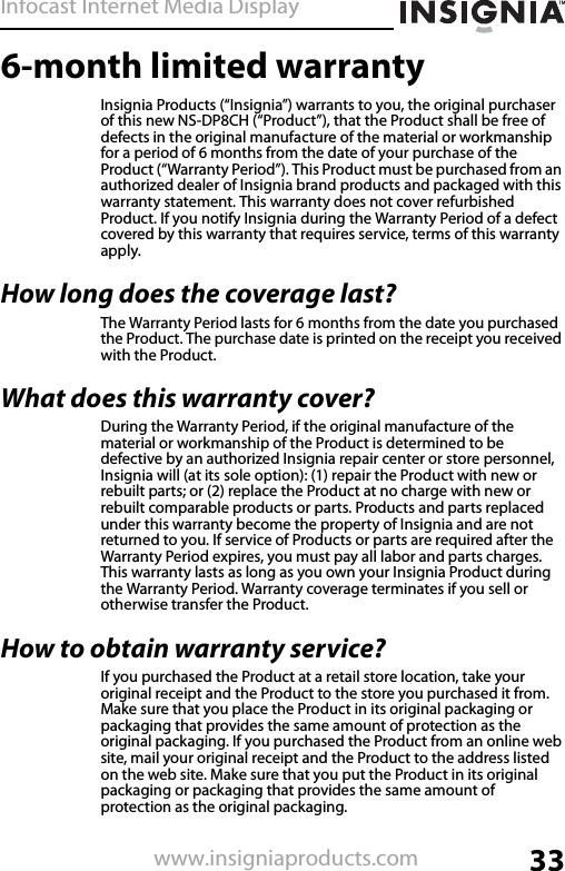 Infocast Internet Media Display33www.insigniaproducts.com6-month limited warrantyInsignia Products (“Insignia”) warrants to you, the original purchaser of this new NS-DP8CH (“Product”), that the Product shall be free of defects in the original manufacture of the material or workmanship for a period of 6 months from the date of your purchase of the Product (“Warranty Period”). This Product must be purchased from an authorized dealer of Insignia brand products and packaged with this warranty statement. This warranty does not cover refurbished Product. If you notify Insignia during the Warranty Period of a defect covered by this warranty that requires service, terms of this warranty apply.How long does the coverage last?The Warranty Period lasts for 6 months from the date you purchased the Product. The purchase date is printed on the receipt you received with the Product.What does this warranty cover?During the Warranty Period, if the original manufacture of the material or workmanship of the Product is determined to be defective by an authorized Insignia repair center or store personnel, Insignia will (at its sole option): (1) repair the Product with new or rebuilt parts; or (2) replace the Product at no charge with new or rebuilt comparable products or parts. Products and parts replaced under this warranty become the property of Insignia and are not returned to you. If service of Products or parts are required after the Warranty Period expires, you must pay all labor and parts charges. This warranty lasts as long as you own your Insignia Product during the Warranty Period. Warranty coverage terminates if you sell or otherwise transfer the Product.How to obtain warranty service?If you purchased the Product at a retail store location, take your original receipt and the Product to the store you purchased it from. Make sure that you place the Product in its original packaging or packaging that provides the same amount of protection as the original packaging. If you purchased the Product from an online web site, mail your original receipt and the Product to the address listed on the web site. Make sure that you put the Product in its original packaging or packaging that provides the same amount of protection as the original packaging.