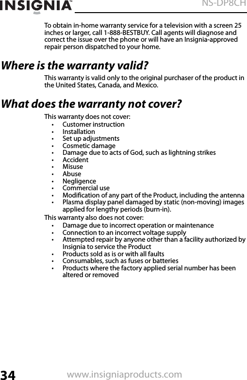 34NS-DP8CHwww.insigniaproducts.comTo obtain in-home warranty service for a television with a screen 25 inches or larger, call 1-888-BESTBUY. Call agents will diagnose and correct the issue over the phone or will have an Insignia-approved repair person dispatched to your home.Where is the warranty valid?This warranty is valid only to the original purchaser of the product in the United States, Canada, and Mexico.What does the warranty not cover?This warranty does not cover:• Customer instruction• Installation•Set up adjustments• Cosmetic damage• Damage due to acts of God, such as lightning strikes• Accident•Misuse•Abuse•Negligence•Commercial use• Modification of any part of the Product, including the antenna• Plasma display panel damaged by static (non-moving) images applied for lengthy periods (burn-in).This warranty also does not cover:• Damage due to incorrect operation or maintenance• Connection to an incorrect voltage supply• Attempted repair by anyone other than a facility authorized by Insignia to service the Product• Products sold as is or with all faults• Consumables, such as fuses or batteries• Products where the factory applied serial number has been altered or removed