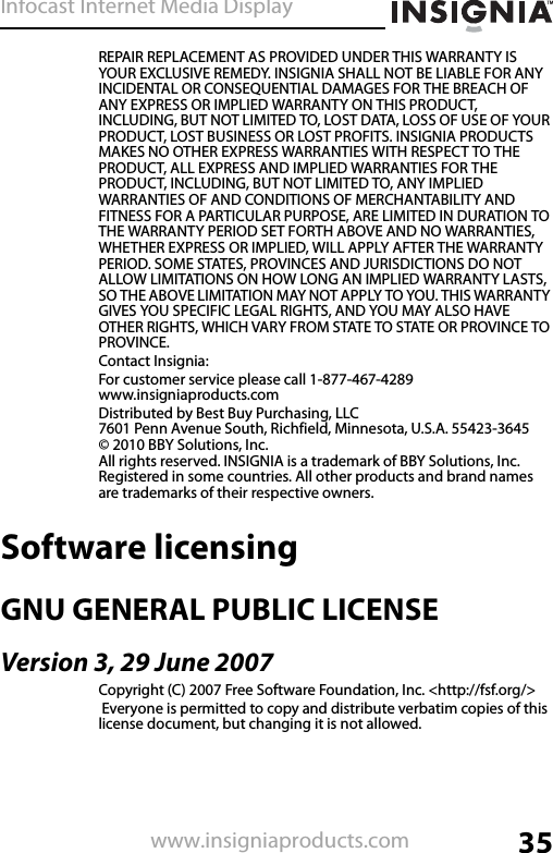 Infocast Internet Media Display35www.insigniaproducts.comREPAIR REPLACEMENT AS PROVIDED UNDER THIS WARRANTY IS YOUR EXCLUSIVE REMEDY. INSIGNIA SHALL NOT BE LIABLE FOR ANY INCIDENTAL OR CONSEQUENTIAL DAMAGES FOR THE BREACH OF ANY EXPRESS OR IMPLIED WARRANTY ON THIS PRODUCT, INCLUDING, BUT NOT LIMITED TO, LOST DATA, LOSS OF USE OF YOUR PRODUCT, LOST BUSINESS OR LOST PROFITS. INSIGNIA PRODUCTS MAKES NO OTHER EXPRESS WARRANTIES WITH RESPECT TO THE PRODUCT, ALL EXPRESS AND IMPLIED WARRANTIES FOR THE PRODUCT, INCLUDING, BUT NOT LIMITED TO, ANY IMPLIED WARRANTIES OF AND CONDITIONS OF MERCHANTABILITY AND FITNESS FOR A PARTICULAR PURPOSE, ARE LIMITED IN DURATION TO THE WARRANTY PERIOD SET FORTH ABOVE AND NO WARRANTIES, WHETHER EXPRESS OR IMPLIED, WILL APPLY AFTER THE WARRANTY PERIOD. SOME STATES, PROVINCES AND JURISDICTIONS DO NOT ALLOW LIMITATIONS ON HOW LONG AN IMPLIED WARRANTY LASTS, SO THE ABOVE LIMITATION MAY NOT APPLY TO YOU. THIS WARRANTY GIVES YOU SPECIFIC LEGAL RIGHTS, AND YOU MAY ALSO HAVE OTHER RIGHTS, WHICH VARY FROM STATE TO STATE OR PROVINCE TO PROVINCE.Contact Insignia:For customer service please call 1-877-467-4289www.insigniaproducts.comDistributed by Best Buy Purchasing, LLC7601 Penn Avenue South, Richfield, Minnesota, U.S.A. 55423-3645© 2010 BBY Solutions, Inc.All rights reserved. INSIGNIA is a trademark of BBY Solutions, Inc. Registered in some countries. All other products and brand names are trademarks of their respective owners.Software licensingGNU GENERAL PUBLIC LICENSEVersion 3, 29 June 2007Copyright (C) 2007 Free Software Foundation, Inc. &lt;http://fsf.org/&gt; Everyone is permitted to copy and distribute verbatim copies of this license document, but changing it is not allowed.