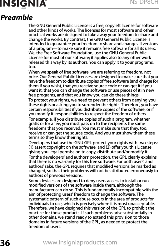 36NS-DP8CHwww.insigniaproducts.comPreambleThe GNU General Public License is a free, copyleft license for software and other kinds of works. The licenses for most software and other practical works are designed to take away your freedom to share and change the works. By contrast, the GNU General Public License is intended to guarantee your freedom to share and change all versions of a program—to make sure it remains free software for all its users. We, the Free Software Foundation, use the GNU General Public License for most of our software; it applies also to any other work released this way by its authors. You can apply it to your programs, too.When we speak of free software, we are referring to freedom, not price. Our General Public Licenses are designed to make sure that you have the freedom to distribute copies of free software (and charge for them if you wish), that you receive source code or can get it if you want it, that you can change the software or use pieces of it in new free programs, and that you know you can do these things.To protect your rights, we need to prevent others from denying you these rights or asking you to surrender the rights. Therefore, you have certain responsibilities if you distribute copies of the software, or if you modify it: responsibilities to respect the freedom of others.For example, if you distribute copies of such a program, whether gratis or for a fee, you must pass on to the recipients the same freedoms that you received. You must make sure that they, too, receive or can get the source code. And you must show them these terms so they know their rights.Developers that use the GNU GPL protect your rights with two steps: (1) assert copyright on the software, and (2) offer you this License giving you legal permission to copy, distribute and/or modify it.For the developers&apos; and authors’ protection, the GPL clearly explains that there is no warranty for this free software. For both users’ and authors’ sake, the GPL requires that modified versions be marked as changed, so that their problems will not be attributed erroneously to authors of previous versions.Some devices are designed to deny users access to install or run modified versions of the software inside them, although the manufacturer can do so. This is fundamentally incompatible with the aim of protecting users’ freedom to change the software. The systematic pattern of such abuse occurs in the area of products for individuals to use, which is precisely where it is most unacceptable. Therefore, we have designed this version of the GPL to prohibit the practice for those products. If such problems arise substantially in other domains, we stand ready to extend this provision to those domains in future versions of the GPL, as needed to protect the freedom of users.