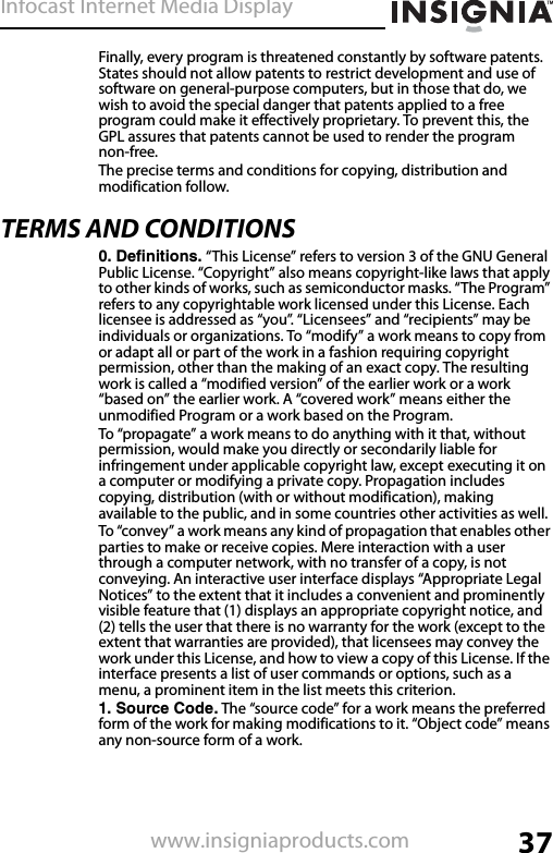 Infocast Internet Media Display37www.insigniaproducts.comFinally, every program is threatened constantly by software patents. States should not allow patents to restrict development and use of software on general-purpose computers, but in those that do, we wish to avoid the special danger that patents applied to a free program could make it effectively proprietary. To prevent this, the GPL assures that patents cannot be used to render the program non-free.The precise terms and conditions for copying, distribution and modification follow.TERMS AND CONDITIONS0. Definitions. “This License” refers to version 3 of the GNU General Public License. “Copyright” also means copyright-like laws that apply to other kinds of works, such as semiconductor masks. “The Program” refers to any copyrightable work licensed under this License. Each licensee is addressed as “you”. “Licensees” and “recipients” may be individuals or organizations. To “modify” a work means to copy from or adapt all or part of the work in a fashion requiring copyright permission, other than the making of an exact copy. The resulting work is called a “modified version” of the earlier work or a work “based on” the earlier work. A “covered work” means either the unmodified Program or a work based on the Program.To “propagate” a work means to do anything with it that, without permission, would make you directly or secondarily liable for infringement under applicable copyright law, except executing it on a computer or modifying a private copy. Propagation includes copying, distribution (with or without modification), making available to the public, and in some countries other activities as well.To “convey” a work means any kind of propagation that enables other parties to make or receive copies. Mere interaction with a user through a computer network, with no transfer of a copy, is not conveying. An interactive user interface displays “Appropriate Legal Notices” to the extent that it includes a convenient and prominently visible feature that (1) displays an appropriate copyright notice, and (2) tells the user that there is no warranty for the work (except to the extent that warranties are provided), that licensees may convey the work under this License, and how to view a copy of this License. If the interface presents a list of user commands or options, such as a menu, a prominent item in the list meets this criterion.1. Source Code. The “source code” for a work means the preferred form of the work for making modifications to it. “Object code” means any non-source form of a work.