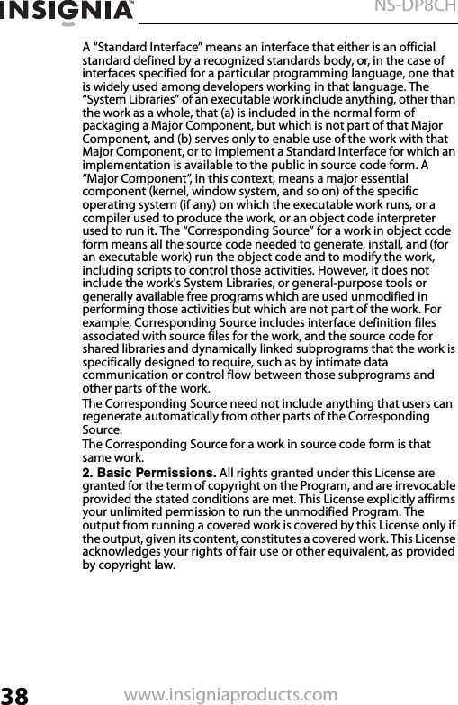 38NS-DP8CHwww.insigniaproducts.comA “Standard Interface” means an interface that either is an official standard defined by a recognized standards body, or, in the case of interfaces specified for a particular programming language, one that is widely used among developers working in that language. The “System Libraries” of an executable work include anything, other than the work as a whole, that (a) is included in the normal form of packaging a Major Component, but which is not part of that Major Component, and (b) serves only to enable use of the work with that Major Component, or to implement a Standard Interface for which an implementation is available to the public in source code form. A “Major Component”, in this context, means a major essential component (kernel, window system, and so on) of the specific operating system (if any) on which the executable work runs, or a compiler used to produce the work, or an object code interpreter used to run it. The “Corresponding Source” for a work in object code form means all the source code needed to generate, install, and (for an executable work) run the object code and to modify the work, including scripts to control those activities. However, it does not include the work&apos;s System Libraries, or general-purpose tools or generally available free programs which are used unmodified in performing those activities but which are not part of the work. For example, Corresponding Source includes interface definition files associated with source files for the work, and the source code for shared libraries and dynamically linked subprograms that the work is specifically designed to require, such as by intimate data communication or control flow between those subprograms and other parts of the work.The Corresponding Source need not include anything that users can regenerate automatically from other parts of the Corresponding Source.The Corresponding Source for a work in source code form is that same work.2. Basic Permissions. All rights granted under this License are granted for the term of copyright on the Program, and are irrevocable provided the stated conditions are met. This License explicitly affirms your unlimited permission to run the unmodified Program. The output from running a covered work is covered by this License only if the output, given its content, constitutes a covered work. This License acknowledges your rights of fair use or other equivalent, as provided by copyright law.