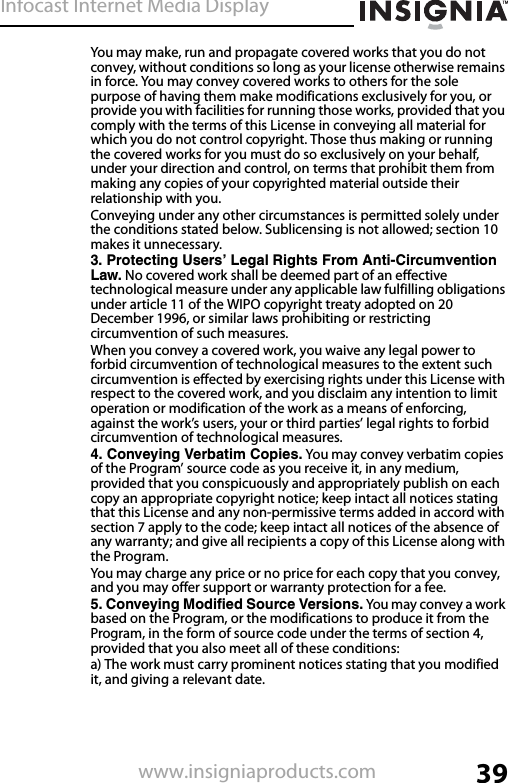 Infocast Internet Media Display39www.insigniaproducts.comYou may make, run and propagate covered works that you do not convey, without conditions so long as your license otherwise remains in force. You may convey covered works to others for the sole purpose of having them make modifications exclusively for you, or provide you with facilities for running those works, provided that you comply with the terms of this License in conveying all material for which you do not control copyright. Those thus making or running the covered works for you must do so exclusively on your behalf, under your direction and control, on terms that prohibit them from making any copies of your copyrighted material outside their relationship with you.Conveying under any other circumstances is permitted solely under the conditions stated below. Sublicensing is not allowed; section 10 makes it unnecessary.3. Protecting Users’ Legal Rights From Anti-Circumvention Law. No covered work shall be deemed part of an effective technological measure under any applicable law fulfilling obligations under article 11 of the WIPO copyright treaty adopted on 20 December 1996, or similar laws prohibiting or restricting circumvention of such measures.When you convey a covered work, you waive any legal power to forbid circumvention of technological measures to the extent such circumvention is effected by exercising rights under this License with respect to the covered work, and you disclaim any intention to limit operation or modification of the work as a means of enforcing, against the work’s users, your or third parties’ legal rights to forbid circumvention of technological measures.4. Conveying Verbatim Copies. You may convey verbatim copies of the Program’ source code as you receive it, in any medium, provided that you conspicuously and appropriately publish on each copy an appropriate copyright notice; keep intact all notices stating that this License and any non-permissive terms added in accord with section 7 apply to the code; keep intact all notices of the absence of any warranty; and give all recipients a copy of this License along with the Program.You may charge any price or no price for each copy that you convey, and you may offer support or warranty protection for a fee.5. Conveying Modified Source Versions. You may convey a work based on the Program, or the modifications to produce it from the Program, in the form of source code under the terms of section 4, provided that you also meet all of these conditions:a) The work must carry prominent notices stating that you modified it, and giving a relevant date.