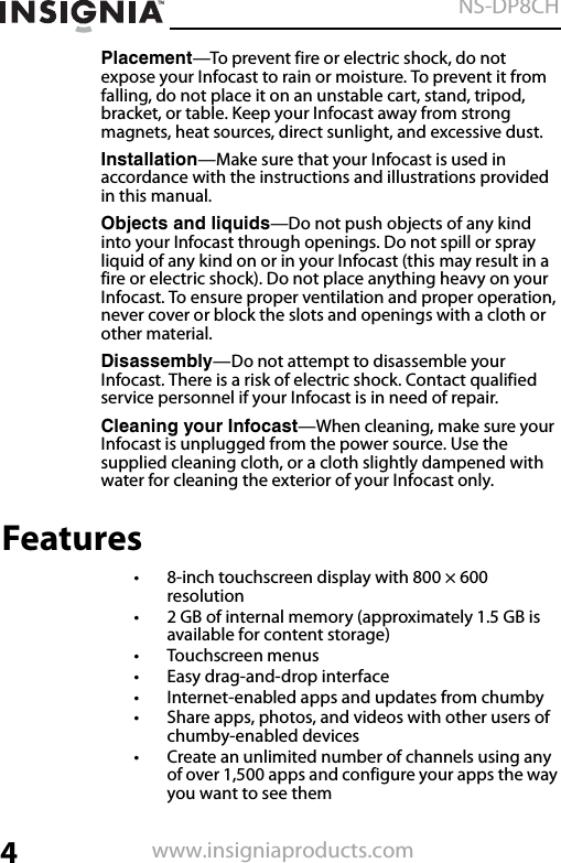 4NS-DP8CHwww.insigniaproducts.comPlacement—To prevent fire or electric shock, do not expose your Infocast to rain or moisture. To prevent it from falling, do not place it on an unstable cart, stand, tripod, bracket, or table. Keep your Infocast away from strong magnets, heat sources, direct sunlight, and excessive dust. Installation—Make sure that your Infocast is used in accordance with the instructions and illustrations provided in this manual. Objects and liquids—Do not push objects of any kind into your Infocast through openings. Do not spill or spray liquid of any kind on or in your Infocast (this may result in a fire or electric shock). Do not place anything heavy on your Infocast. To ensure proper ventilation and proper operation, never cover or block the slots and openings with a cloth or other material. Disassembly—Do not attempt to disassemble your Infocast. There is a risk of electric shock. Contact qualified service personnel if your Infocast is in need of repair. Cleaning your Infocast—When cleaning, make sure your Infocast is unplugged from the power source. Use the supplied cleaning cloth, or a cloth slightly dampened with water for cleaning the exterior of your Infocast only.Features• 8-inch touchscreen display with 800 × 600 resolution• 2 GB of internal memory (approximately 1.5 GB is available for content storage)•Touchscreen menus• Easy drag-and-drop interface• Internet-enabled apps and updates from chumby• Share apps, photos, and videos with other users of chumby-enabled devices• Create an unlimited number of channels using any of over 1,500 apps and configure your apps the way you want to see them