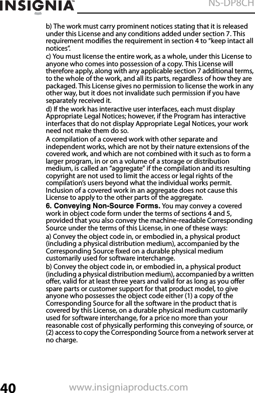 40NS-DP8CHwww.insigniaproducts.comb) The work must carry prominent notices stating that it is released under this License and any conditions added under section 7. This requirement modifies the requirement in section 4 to “keep intact all notices”.c) You must license the entire work, as a whole, under this License to anyone who comes into possession of a copy. This License will therefore apply, along with any applicable section 7 additional terms, to the whole of the work, and all its parts, regardless of how they are packaged. This License gives no permission to license the work in any other way, but it does not invalidate such permission if you have separately received it.d) If the work has interactive user interfaces, each must display Appropriate Legal Notices; however, if the Program has interactive interfaces that do not display Appropriate Legal Notices, your work need not make them do so.A compilation of a covered work with other separate and independent works, which are not by their nature extensions of the covered work, and which are not combined with it such as to form a larger program, in or on a volume of a storage or distribution medium, is called an “aggregate” if the compilation and its resulting copyright are not used to limit the access or legal rights of the compilation’s users beyond what the individual works permit. Inclusion of a covered work in an aggregate does not cause this License to apply to the other parts of the aggregate.6. Conveying Non-Source Forms. You may convey a covered work in object code form under the terms of sections 4 and 5, provided that you also convey the machine-readable Corresponding Source under the terms of this License, in one of these ways:a) Convey the object code in, or embodied in, a physical product (including a physical distribution medium), accompanied by the Corresponding Source fixed on a durable physical medium customarily used for software interchange.b) Convey the object code in, or embodied in, a physical product (including a physical distribution medium), accompanied by a written offer, valid for at least three years and valid for as long as you offer spare parts or customer support for that product model, to give anyone who possesses the object code either (1) a copy of the Corresponding Source for all the software in the product that is covered by this License, on a durable physical medium customarily used for software interchange, for a price no more than your reasonable cost of physically performing this conveying of source, or (2) access to copy the Corresponding Source from a network server at no charge.