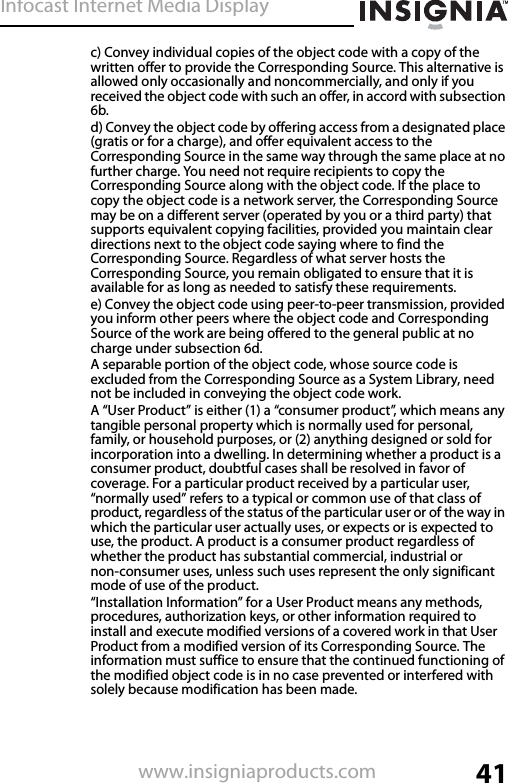 Infocast Internet Media Display41www.insigniaproducts.comc) Convey individual copies of the object code with a copy of the written offer to provide the Corresponding Source. This alternative is allowed only occasionally and noncommercially, and only if you received the object code with such an offer, in accord with subsection 6b.d) Convey the object code by offering access from a designated place (gratis or for a charge), and offer equivalent access to the Corresponding Source in the same way through the same place at no further charge. You need not require recipients to copy the Corresponding Source along with the object code. If the place to copy the object code is a network server, the Corresponding Source may be on a different server (operated by you or a third party) that supports equivalent copying facilities, provided you maintain clear directions next to the object code saying where to find the Corresponding Source. Regardless of what server hosts the Corresponding Source, you remain obligated to ensure that it is available for as long as needed to satisfy these requirements.e) Convey the object code using peer-to-peer transmission, provided you inform other peers where the object code and Corresponding Source of the work are being offered to the general public at no charge under subsection 6d.A separable portion of the object code, whose source code is excluded from the Corresponding Source as a System Library, need not be included in conveying the object code work.A “User Product” is either (1) a “consumer product”, which means any tangible personal property which is normally used for personal, family, or household purposes, or (2) anything designed or sold for incorporation into a dwelling. In determining whether a product is a consumer product, doubtful cases shall be resolved in favor of coverage. For a particular product received by a particular user, “normally used” refers to a typical or common use of that class of product, regardless of the status of the particular user or of the way in which the particular user actually uses, or expects or is expected to use, the product. A product is a consumer product regardless of whether the product has substantial commercial, industrial or non-consumer uses, unless such uses represent the only significant mode of use of the product.“Installation Information” for a User Product means any methods, procedures, authorization keys, or other information required to install and execute modified versions of a covered work in that User Product from a modified version of its Corresponding Source. The information must suffice to ensure that the continued functioning of the modified object code is in no case prevented or interfered with solely because modification has been made.