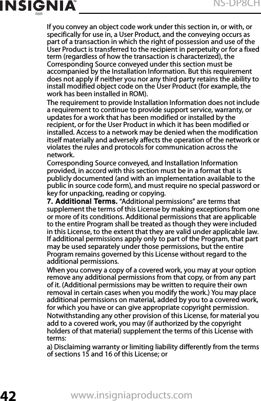 42NS-DP8CHwww.insigniaproducts.comIf you convey an object code work under this section in, or with, or specifically for use in, a User Product, and the conveying occurs as part of a transaction in which the right of possession and use of the User Product is transferred to the recipient in perpetuity or for a fixed term (regardless of how the transaction is characterized), the Corresponding Source conveyed under this section must be accompanied by the Installation Information. But this requirement does not apply if neither you nor any third party retains the ability to install modified object code on the User Product (for example, the work has been installed in ROM).The requirement to provide Installation Information does not include a requirement to continue to provide support service, warranty, or updates for a work that has been modified or installed by the recipient, or for the User Product in which it has been modified or installed. Access to a network may be denied when the modification itself materially and adversely affects the operation of the network or violates the rules and protocols for communication across the network.Corresponding Source conveyed, and Installation Information provided, in accord with this section must be in a format that is publicly documented (and with an implementation available to the public in source code form), and must require no special password or key for unpacking, reading or copying.7. Additional Terms. “Additional permissions” are terms that supplement the terms of this License by making exceptions from one or more of its conditions. Additional permissions that are applicable to the entire Program shall be treated as though they were included in this License, to the extent that they are valid under applicable law. If additional permissions apply only to part of the Program, that part may be used separately under those permissions, but the entire Program remains governed by this License without regard to the additional permissions.When you convey a copy of a covered work, you may at your option remove any additional permissions from that copy, or from any part of it. (Additional permissions may be written to require their own removal in certain cases when you modify the work.) You may place additional permissions on material, added by you to a covered work, for which you have or can give appropriate copyright permission.Notwithstanding any other provision of this License, for material you add to a covered work, you may (if authorized by the copyright holders of that material) supplement the terms of this License with terms:a) Disclaiming warranty or limiting liability differently from the terms of sections 15 and 16 of this License; or