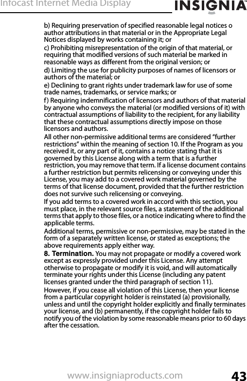 Infocast Internet Media Display43www.insigniaproducts.comb) Requiring preservation of specified reasonable legal notices o author attributions in that material or in the Appropriate Legal Notices displayed by works containing it; orc) Prohibiting misrepresentation of the origin of that material, or requiring that modified versions of such material be marked in reasonable ways as different from the original version; ord) Limiting the use for publicity purposes of names of licensors or authors of the material; ore) Declining to grant rights under trademark law for use of some trade names, trademarks, or service marks; orf) Requiring indemnification of licensors and authors of that material by anyone who conveys the material (or modified versions of it) with contractual assumptions of liability to the recipient, for any liability that these contractual assumptions directly impose on those licensors and authors.All other non-permissive additional terms are considered “further restrictions” within the meaning of section 10. If the Program as you received it, or any part of it, contains a notice stating that it is governed by this License along with a term that is a further restriction, you may remove that term. If a license document contains a further restriction but permits relicensing or conveying under this License, you may add to a covered work material governed by the terms of that license document, provided that the further restriction does not survive such relicensing or conveying.If you add terms to a covered work in accord with this section, you must place, in the relevant source files, a statement of the additional terms that apply to those files, or a notice indicating where to find the applicable terms.Additional terms, permissive or non-permissive, may be stated in the form of a separately written license, or stated as exceptions; the above requirements apply either way.8. Termination. You may not propagate or modify a covered work except as expressly provided under this License. Any attempt otherwise to propagate or modify it is void, and will automatically terminate your rights under this License (including any patent licenses granted under the third paragraph of section 11).However, if you cease all violation of this License, then your license from a particular copyright holder is reinstated (a) provisionally, unless and until the copyright holder explicitly and finally terminates your license, and (b) permanently, if the copyright holder fails to notify you of the violation by some reasonable means prior to 60 days after the cessation.