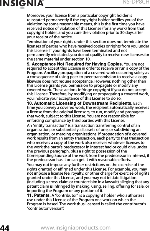 44NS-DP8CHwww.insigniaproducts.comMoreover, your license from a particular copyright holder is reinstated permanently if the copyright holder notifies you of the violation by some reasonable means, this is the first time you have received notice of violation of this License (for any work) from that copyright holder, and you cure the violation prior to 30 days after your receipt of the notice.Termination of your rights under this section does not terminate the licenses of parties who have received copies or rights from you under this License. If your rights have been terminated and not permanently reinstated, you do not qualify to receive new licenses for the same material under section 10.9. Acceptance Not Required for Having Copies. You are not  required to accept this License in order to receive or run a copy of the Program. Ancillary propagation of a covered work occurring solely as a consequence of using peer-to-peer transmission to receive a copy likewise does not require acceptance. However, nothing other than this License grants you permission to propagate or modify any covered work. These actions infringe copyright if you do not accept this License. Therefore, by modifying or propagating a covered work, you indicate your acceptance of this License to do so.10. Automatic Licensing of Downstream Recipients. Each time you convey a covered work, the recipient automatically receives a license from the original licensors, to run, modify and propagate that work, subject to this License. You are not responsible for enforcing compliance by third parties with this License.An “entity transaction” is a transaction transferring control of an organization, or substantially all assets of one, or subdividing an organization, or merging organizations. If propagation of a covered work results from an entity transaction, each party to that transaction who receives a copy of the work also receives whatever licenses to the work the party&apos;s predecessor in interest had or could give under the previous paragraph, plus a right to possession of the Corresponding Source of the work from the predecessor in interest, if the predecessor has it or can get it with reasonable efforts.You may not impose any further restrictions on the exercise of the rights granted or affirmed under this License. For example, you may not impose a license fee, royalty, or other charge for exercise of rights granted under this License, and you may not initiate litigation (including a cross-claim or counterclaim in a lawsuit) alleging that any patent claim is infringed by making, using, selling, offering for sale, or importing the Program or any portion of it.11. Patents. A “contributor” is a copyright holder who authorizes use under this License of the Program or a work on which the Program is based. The work thus licensed is called the contributor&apos;s “contributor version”.