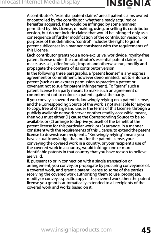 Infocast Internet Media Display45www.insigniaproducts.comA contributor&apos;s “essential patent claims” are all patent claims owned or controlled by the contributor, whether already acquired or hereafter acquired, that would be infringed by some manner, permitted by this License, of making, using, or selling its contributor version, but do not include claims that would be infringed only as a consequence of further modification of the contributor version. For purposes of this definition, “control” includes the right to grant patent sublicenses in a manner consistent with the requirements of this License.Each contributor grants you a non-exclusive, worldwide, royalty-free patent license under the contributor&apos;s essential patent claims, to make, use, sell, offer for sale, import and otherwise run, modify and propagate the contents of its contributor version.In the following three paragraphs, a “patent license” is any express agreement or commitment, however denominated, not to enforce a patent (such as an express permission to practice a patent or covenant not to sue for patent infringement). To ”grant” such a patent license to a party means to make such an agreement or commitment not to enforce a patent against the party.If you convey a covered work, knowingly relying on a patent license, and the Corresponding Source of the work is not available for anyone to copy, free of charge and under the terms of this License, through a publicly available network server or other readily accessible means, then you must either (1) cause the Corresponding Source to be so available, or (2) arrange to deprive yourself of the benefit of the patent license for this particular work, or (3) arrange, in a manner consistent with the requirements of this License, to extend the patent license to downstream recipients. “Knowingly relying” means you have actual knowledge that, but for the patent license, your conveying the covered work in a country, or your recipient&apos;s use of the covered work in a country, would infringe one or more identifiable patents in that country that you have reason to believe are valid.If, pursuant to or in connection with a single transaction or arrangement, you convey, or propagate by procuring conveyance of, a covered work, and grant a patent license to some of the parties receiving the covered work authorizing them to use, propagate, modify or convey a specific copy of the covered work, then the patent license you grant is automatically extended to all recipients of the covered work and works based on it.