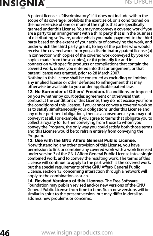 46NS-DP8CHwww.insigniaproducts.comA patent license is “discriminatory” if it does not include within the scope of its coverage, prohibits the exercise of, or is conditioned on the non-exercise of one or more of the rights that are specifically granted under this License. You may not convey a covered work if you are a party to an arrangement with a third party that is in the business of distributing software, under which you make payment to the third party based on the extent of your activity of conveying the work, and under which the third party grants, to any of the parties who would receive the covered work from you, a discriminatory patent license (a) in connection with copies of the covered work conveyed by you (or copies made from those copies), or (b) primarily for and in connection with specific products or compilations that contain the covered work, unless you entered into that arrangement, or that patent license was granted, prior to 28 March 2007.Nothing in this License shall be construed as excluding or limiting any implied license or other defenses to infringement that may otherwise be available to you under applicable patent law.12. No Surrender of Others’ Freedom. If conditions are imposed on you (whether by court order, agreement or otherwise) that contradict the conditions of this License, they do not excuse you from the conditions of this License. If you cannot convey a covered work so as to satisfy simultaneously your obligations under this License and any other pertinent obligations, then as a consequence you may not convey it at all. For example, if you agree to terms that obligate you to collect a royalty for further conveying from those to whom you convey the Program, the only way you could satisfy both those terms and this License would be to refrain entirely from conveying the Program.13. Use with the GNU Affero General Public License. Notwithstanding any other provision of this License, you have permission to link or combine any covered work with a work licensed under version 3 of the GNU Affero General Public License into a single combined work, and to convey the resulting work. The terms of this License will continue to apply to the part which is the covered work, but the special requirements of the GNU Affero General Public License, section 13, concerning interaction through a network will apply to the combination as such.14. Revised Versions of this License. The Free Software Foundation may publish revised and/or new versions of the GNU General Public License from time to time. Such new versions will be similar in spirit to the present version, but may differ in detail to address new problems or concerns.