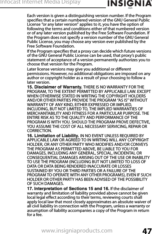 Infocast Internet Media Display47www.insigniaproducts.comEach version is given a distinguishing version number. If the Program specifies that a certain numbered version of the GNU General Public License “or any later version” applies to it, you have the option of following the terms and conditions either of that numbered version or of any later version published by the Free Software Foundation. If the Program does not specify a version number of the GNU General Public License, you may choose any version ever published by the Free Software Foundation.If the Program specifies that a proxy can decide which future versions of the GNU General Public License can be used, that proxy’s public statement of acceptance of a version permanently authorizes you to choose that version for the Program.Later license versions may give you additional or different permissions. However, no additional obligations are imposed on any author or copyright holder as a result of your choosing to follow a later version.15. Disclaimer of Warranty. THERE IS NO WARRANTY FOR THE PROGRAM, TO THE EXTENT PERMITTED BY APPLICABLE LAW. EXCEPT WHEN OTHERWISE STATED IN WRITING THE COPYRIGHT HOLDERS AND/OR OTHER PARTIES PROVIDE THE PROGRAM “AS IS” WITHOUT WARRANTY OF ANY KIND, EITHER EXPRESSED OR IMPLIED, INCLUDING, BUT NOT LIMITED TO, THE IMPLIED WARRANTIES OF MERCHANTABILITY AND FITNESS FOR A PARTICULAR PURPOSE. THE ENTIRE RISK AS TO THE QUALITY AND PERFORMANCE OF THE PROGRAM IS WITH YOU. SHOULD THE PROGRAM PROVE DEFECTIVE, YOU ASSUME THE COST OF ALL NECESSARY SERVICING, REPAIR OR CORRECTION.16. Limitation of Liability. IN NO EVENT UNLESS REQUIRED BY APPLICABLE LAW OR AGREED TO IN WRITING WILL ANY COPYRIGHT HOLDER, OR ANY OTHER PARTY WHO MODIFIES AND/OR CONVEYS THE PROGRAM AS PERMITTED ABOVE, BE LIABLE TO YOU FOR DAMAGES, INCLUDING ANY GENERAL, SPECIAL, INCIDENTAL OR CONSEQUENTIAL DAMAGES ARISING OUT OF THE USE OR INABILITY TO USE THE PROGRAM (INCLUDING BUT NOT LIMITED TO LOSS OF DATA OR DATA BEING RENDERED INACCURATE OR LOSSES SUSTAINED BY YOU OR THIRD PARTIES OR A FAILURE OF THE PROGRAM TO OPERATE WITH ANY OTHER PROGRAMS), EVEN IF SUCH HOLDER OR OTHER PARTY HAS BEEN ADVISED OF THE POSSIBILITY OF SUCH DAMAGES.17. Interpretation of Sections 15 and 16. If the disclaimer of warranty and limitation of liability provided above cannot be given local legal effect according to their terms, reviewing courts shall apply local law that most closely approximates an absolute waiver of all civil liability in connection with the Program, unless a warranty or assumption of liability accompanies a copy of the Program in return for a fee.