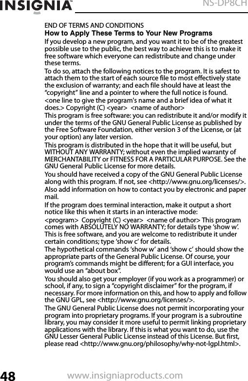 48NS-DP8CHwww.insigniaproducts.comEND OF TERMS AND CONDITIONSHow to Apply These Terms to Your New ProgramsIf you develop a new program, and you want it to be of the greatest possible use to the public, the best way to achieve this is to make it free software which everyone can redistribute and change under these terms.To do so, attach the following notices to the program. It is safest to attach them to the start of each source file to most effectively state the exclusion of warranty; and each file should have at least the “copyright” line and a pointer to where the full notice is found.&lt;one line to give the program&apos;s name and a brief idea of what it does.&gt; Copyright (C) &lt;year&gt;  &lt;name of author&gt;This program is free software: you can redistribute it and/or modify it under the terms of the GNU General Public License as published by the Free Software Foundation, either version 3 of the License, or (at your option) any later version.This program is distributed in the hope that it will be useful, but WITHOUT ANY WARRANTY; without even the implied warranty of MERCHANTABILITY or FITNESS FOR A PARTICULAR PURPOSE. See the GNU General Public License for more details.You should have received a copy of the GNU General Public License along with this program. If not, see &lt;http://www.gnu.org/licenses/&gt;.Also add information on how to contact you by electronic and paper mail.If the program does terminal interaction, make it output a short notice like this when it starts in an interactive mode:&lt;program&gt;  Copyright (C) &lt;year&gt;  &lt;name of author&gt; This program comes with ABSOLUTELY NO WARRANTY; for details type ‘show w’. This is free software, and you are welcome to redistribute it under certain conditions; type ‘show c’ for details.The hypothetical commands ‘show w’ and ‘show c’ should show the appropriate parts of the General Public License. Of course, your program’s commands might be different; for a GUI interface, you would use an “about box”. You should also get your employer (if you work as a programmer) or school, if any, to sign a “copyright disclaimer” for the program, if necessary. For more information on this, and how to apply and follow the GNU GPL, see &lt;http://www.gnu.org/licenses/&gt;.The GNU General Public License does not permit incorporating your program into proprietary programs. If your program is a subroutine library, you may consider it more useful to permit linking proprietary applications with the library. If this is what you want to do, use the GNU Lesser General Public License instead of this License. But first, please read &lt;http://www.gnu.org/philosophy/why-not-lgpl.html&gt;.