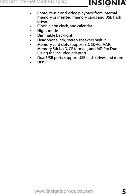 Infocast Internet Media Display5www.insigniaproducts.com• Photo, music and video playback from internal memory or inserted memory cards and USB flash drives• Clock, alarm clock, and calendar•Night mode• Dimmable backlight• Headphone jack, stereo speakers built in• Memory card slots support SD, SDHC, MMC, Memory Stick, xD, CF formats, and MD Pro Duo (using the included adapter)• Dual USB ports support USB flash drives and more•UPnP
