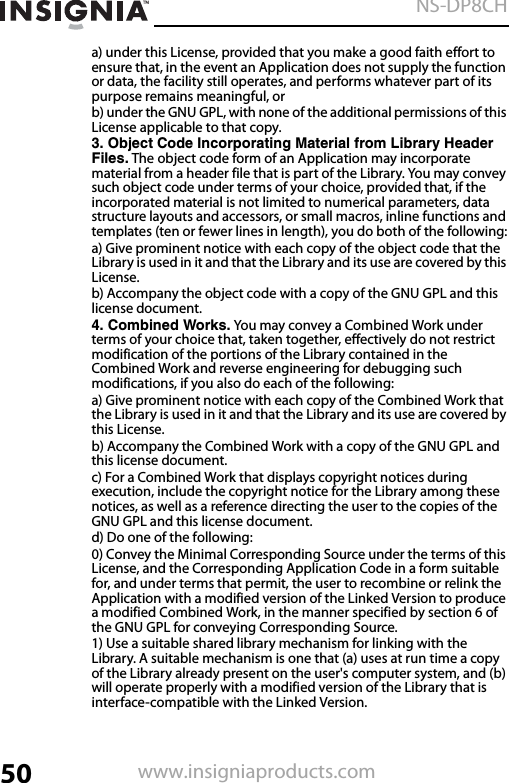 50NS-DP8CHwww.insigniaproducts.coma) under this License, provided that you make a good faith effort to ensure that, in the event an Application does not supply the function or data, the facility still operates, and performs whatever part of its purpose remains meaningful, orb) under the GNU GPL, with none of the additional permissions of this License applicable to that copy.3. Object Code Incorporating Material from Library Header Files. The object code form of an Application may incorporate material from a header file that is part of the Library. You may convey such object code under terms of your choice, provided that, if the incorporated material is not limited to numerical parameters, data structure layouts and accessors, or small macros, inline functions and templates (ten or fewer lines in length), you do both of the following:a) Give prominent notice with each copy of the object code that the Library is used in it and that the Library and its use are covered by this License.b) Accompany the object code with a copy of the GNU GPL and this license document.4. Combined Works. You may convey a Combined Work under terms of your choice that, taken together, effectively do not restrict modification of the portions of the Library contained in the Combined Work and reverse engineering for debugging such modifications, if you also do each of the following:a) Give prominent notice with each copy of the Combined Work that the Library is used in it and that the Library and its use are covered by this License.b) Accompany the Combined Work with a copy of the GNU GPL and this license document.c) For a Combined Work that displays copyright notices during execution, include the copyright notice for the Library among these notices, as well as a reference directing the user to the copies of the GNU GPL and this license document.d) Do one of the following:0) Convey the Minimal Corresponding Source under the terms of this License, and the Corresponding Application Code in a form suitable for, and under terms that permit, the user to recombine or relink the Application with a modified version of the Linked Version to produce a modified Combined Work, in the manner specified by section 6 of the GNU GPL for conveying Corresponding Source.1) Use a suitable shared library mechanism for linking with the Library. A suitable mechanism is one that (a) uses at run time a copy of the Library already present on the user&apos;s computer system, and (b) will operate properly with a modified version of the Library that is interface-compatible with the Linked Version.