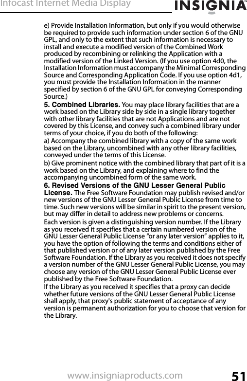 Infocast Internet Media Display51www.insigniaproducts.come) Provide Installation Information, but only if you would otherwise be required to provide such information under section 6 of the GNU GPL, and only to the extent that such information is necessary to install and execute a modified version of the Combined Work produced by recombining or relinking the Application with a modified version of the Linked Version. (If you use option 4d0, the Installation Information must accompany the Minimal Corresponding Source and Corresponding Application Code. If you use option 4d1, you must provide the Installation Information in the manner specified by section 6 of the GNU GPL for conveying Corresponding Source.)5. Combined Libraries. You may place library facilities that are a work based on the Library side by side in a single library together with other library facilities that are not Applications and are not covered by this License, and convey such a combined library under terms of your choice, if you do both of the following:a) Accompany the combined library with a copy of the same work based on the Library, uncombined with any other library facilities, conveyed under the terms of this License.b) Give prominent notice with the combined library that part of it is a work based on the Library, and explaining where to find the accompanying uncombined form of the same work.6. Revised Versions of the GNU Lesser General Public License. The Free Software Foundation may publish revised and/or new versions of the GNU Lesser General Public License from time to time. Such new versions will be similar in spirit to the present version, but may differ in detail to address new problems or concerns.Each version is given a distinguishing version number. If the Library as you received it specifies that a certain numbered version of the GNU Lesser General Public License “or any later version” applies to it, you have the option of following the terms and conditions either of that published version or of any later version published by the Free Software Foundation. If the Library as you received it does not specify a version number of the GNU Lesser General Public License, you may choose any version of the GNU Lesser General Public License ever published by the Free Software Foundation.If the Library as you received it specifies that a proxy can decide whether future versions of the GNU Lesser General Public License shall apply, that proxy&apos;s public statement of acceptance of any version is permanent authorization for you to choose that version for the Library.