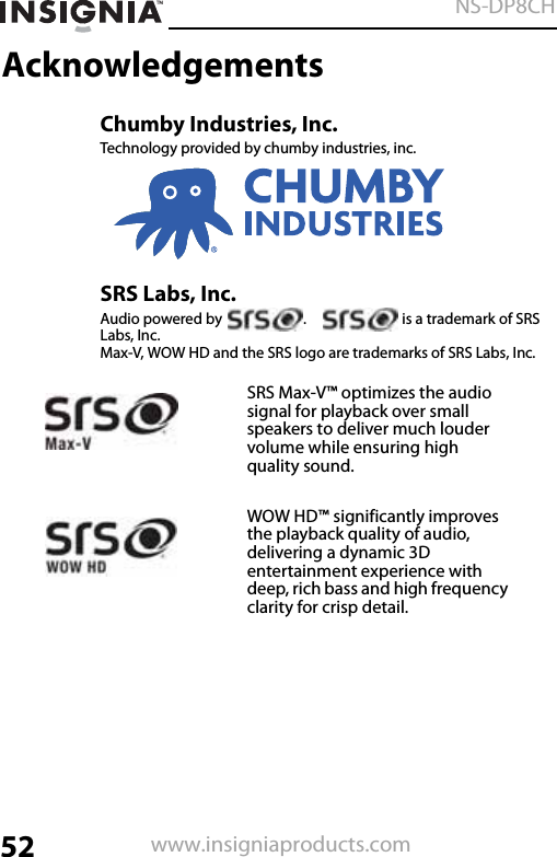 52NS-DP8CHwww.insigniaproducts.comAcknowledgementsChumby Industries, Inc.Technology provided by chumby industries, inc.SRS Labs, Inc.Audio powered by  .   is a trademark of SRS Labs, Inc. Max-V, WOW HD and the SRS logo are trademarks of SRS Labs, Inc.SRS Max-V™ optimizes the audio signal for playback over small speakers to deliver much louder volume while ensuring high quality sound.WOW HD™ significantly improves the playback quality of audio, delivering a dynamic 3D entertainment experience with deep, rich bass and high frequency clarity for crisp detail.