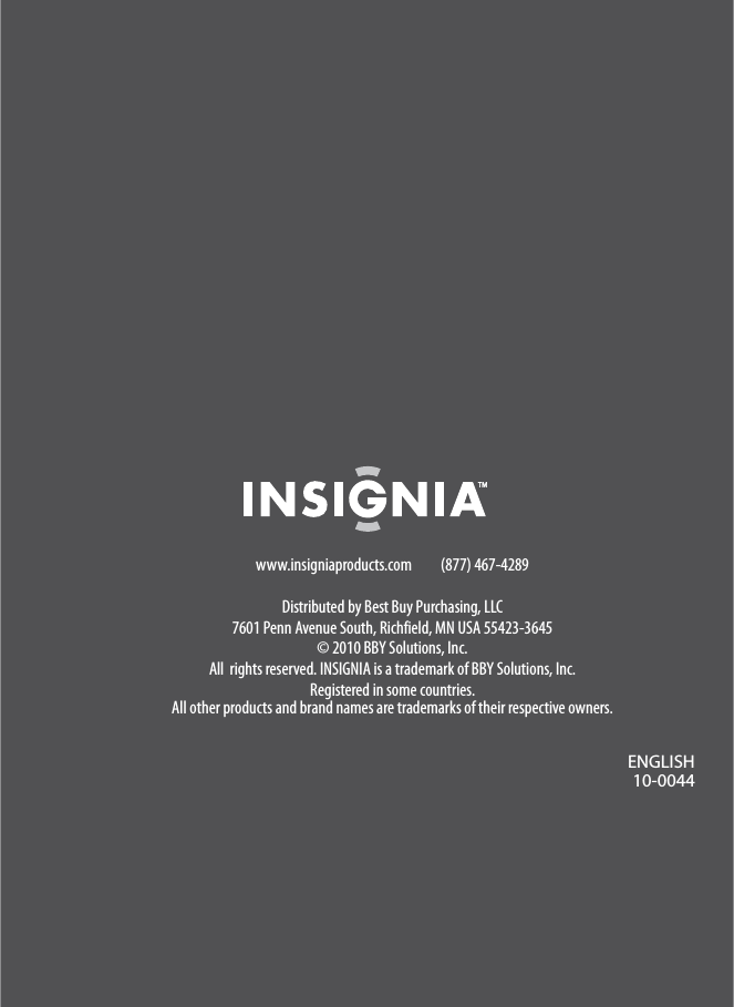 www.insigniaproducts.com (877) 467-4289Distributed by Best Buy Purchasing, LLC7601 Penn Avenue South, Richfield, MN USA 55423-3645© 2010 BBY Solutions, Inc.All  rights reserved. INSIGNIA is a trademark of BBY Solutions, Inc. Registered in some countries.All other products and brand names are trademarks of their respective owners.ENGLISH10-0044ENGLISH10-0044