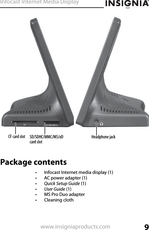 Infocast Internet Media Display9www.insigniaproducts.comPackage contents• Infocast Internet media display (1)• AC power adapter (1)•Quick Setup Guide (1)•User Guide (1)• MS Pro Duo adapter•Cleaning clothCF card slot Headphone jackSD/SDHC/MMC/MS/xD card slot