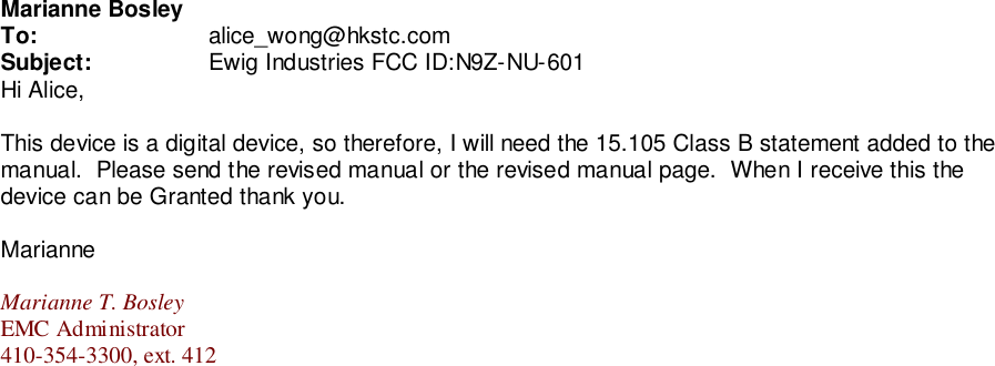 Marianne BosleyTo: alice_wong@hkstc.comSubject: Ewig Industries FCC ID:N9Z-NU-601Hi Alice,This device is a digital device, so therefore, I will need the 15.105 Class B statement added to themanual.  Please send the revised manual or the revised manual page.  When I receive this thedevice can be Granted thank you.MarianneMarianne T. BosleyEMC Administrator410-354-3300, ext. 412