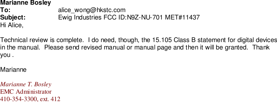 Marianne BosleyTo: alice_wong@hkstc.comSubject: Ewig Industries FCC ID:N9Z-NU-701 MET#11437Hi Alice,Technical review is complete.  I do need, though, the 15.105 Class B statement for digital devicesin the manual.  Please send revised manual or manual page and then it will be granted.  Thankyou .MarianneMarianne T. BosleyEMC Administrator410-354-3300, ext. 412