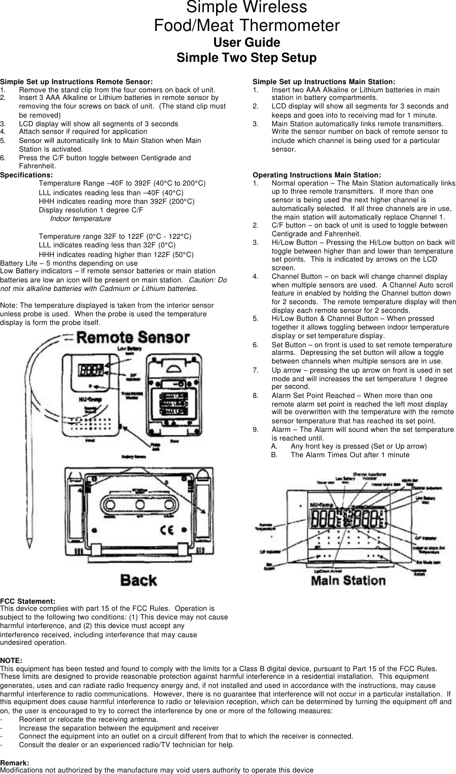 Simple WirelessFood/Meat ThermometerUser GuideSimple Two Step SetupSimple Set up Instructions Remote Sensor:1. Remove the stand clip from the four comers on back of unit.2. Insert 3 AAA Alkaline or Lithium batteries in remote sensor byremoving the four screws on back of unit.  (The stand clip mustbe removed)3. LCD display will show all segments of 3 seconds4. Attach sensor if required for application5. Sensor will automatically link to Main Station when MainStation is activated.6. Press the C/F button toggle between Centigrade andFahrenheit.Simple Set up Instructions Main Station:1. Insert two AAA Alkaline or Lithium batteries in mainstation in battery compartments.2. LCD display will show all segments for 3 seconds andkeeps and goes into to receiving mad for 1 minute.3. Main Station automatically links remote transmitters.Write the sensor number on back of remote sensor toinclude which channel is being used for a particularsensor.Specifications: Operating Instructions Main Station:Temperature Range –40F to 392F (40°C to 200°C)LLL indicates reading less than –40F (40°C)HHH indicates reading more than 392F (200°C)Display resolution 1 degree C/F     Indoor temperatureTemperature range 32F to 122F (0°C - 122°C)LLL indicates reading less than 32F (0°C)HHH indicates reading higher than 122F (50°C)1. Normal operation – The Main Station automatically linksup to three remote transmitters.  If more than onesensor is being used the next higher channel isautomatically selected.  If all three channels are in use,the main station will automatically replace Channel 1.2. C/F button – on back of unit is used to toggle betweenCentigrade and Fahrenheit.3. Hi/Low Button – Pressing the Hi/Low button on back willtoggle between higher than and lower than temperatureset points.  This is indicated by arrows on the LCDscreen.4. Channel Button – on back will change channel displaywhen multiple sensors are used.  A Channel Auto scrollfeature in enabled by holding the Channel button downfor 2 seconds.  The remote temperature display will thendisplay each remote sensor for 2 seconds.5. Hi/Low Button &amp; Channel Button – When pressedtogether it allows toggling between indoor temperaturedisplay or set temperature display.6. Set Button – on front is used to set remote temperaturealarms.  Depressing the set button will allow a togglebetween channels when multiple sensors are in use.7. Up arrow – pressing the up arrow on front is used in setmode and will increases the set temperature 1 degreeper second.8. Alarm Set Point Reached – When more than oneremote alarm set point is reached the left most displaywill be overwritten with the temperature with the remotesensor temperature that has reached its set point.9. Alarm – The Alarm will sound when the set temperatureis reached until.Battery Life – 5 months depending on useLow Battery indicators – if remote sensor batteries or main stationbatteries are low an icon will be present on main station.  Caution: Donot mix alkaline batteries with Cadmium or Lithium batteries.Note: The temperature displayed is taken from the interior sensorunless probe is used.  When the probe is used the temperaturedisplay is form the probe itself.FCC Statement:This device complies with part 15 of the FCC Rules.  Operation issubject to the following two conditions: (1) This device may not causeharmful interference, and (2) this device must accept anyinterference received, including interference that may causeundesired operation.A. Any front key is pressed (Set or Up arrow)B. The Alarm Times Out after 1 minuteNOTE:This equipment has been tested and found to comply with the limits for a Class B digital device, pursuant to Part 15 of the FCC Rules.These limits are designed to provide reasonable protection against harmful interference in a residential installation.  This equipmentgenerates, uses and can radiate radio frequency energy and, if not installed and used in accordance with the instructions, may causeharmful interference to radio communications.  However, there is no guarantee that interference will not occur in a particular installation.  Ifthis equipment does cause harmful interference to radio or television reception, which can be determined by turning the equipment off andon, the user is encouraged to try to correct the interference by one or more of the following measures:- Reorient or relocate the receiving antenna.- Increase the separation between the equipment and receiver- Connect the equipment into an outlet on a circuit different from that to which the receiver is connected.- Consult the dealer or an experienced radio/TV technician for help.Remark:Modifications not authorized by the manufacture may void users authority to operate this device