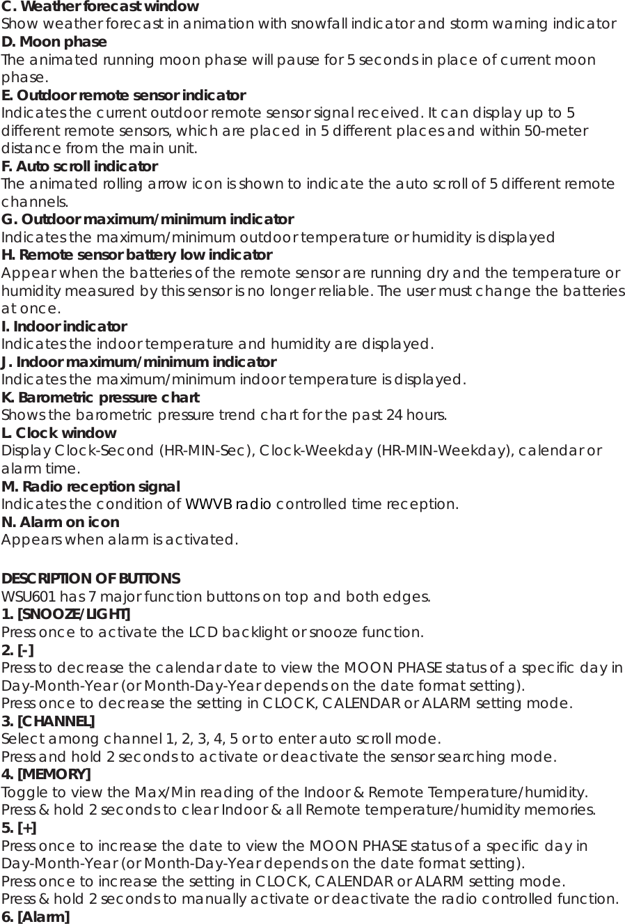 C. Weather forecast window Show weather forecast in animation with snowfall indicator and storm warning indicator D. Moon phase The animated running moon phase will pause for 5 seconds in place of current moon phase. E. Outdoor remote sensor indicator Indicates the current outdoor remote sensor signal received. It can display up to 5 different remote sensors, which are placed in 5 different places and within 50-meter distance from the main unit. F. Auto scroll indicator The animated rolling arrow icon is shown to indicate the auto scroll of 5 different remote channels. G. Outdoor maximum/minimum indicator Indicates the maximum/minimum outdoor temperature or humidity is displayed H. Remote sensor battery low indicator Appear when the batteries of the remote sensor are running dry and the temperature or humidity measured by this sensor is no longer reliable. The user must change the batteries at once. I. Indoor indicator Indicates the indoor temperature and humidity are displayed. J. Indoor maximum/minimum indicator Indicates the maximum/minimum indoor temperature is displayed. K. Barometric pressure chart Shows the barometric pressure trend chart for the past 24 hours. L. Clock window Display Clock-Second (HR-MIN-Sec), Clock-Weekday (HR-MIN-Weekday), calendar or alarm time. M. Radio reception signal Indicates the condition of WWVB radio controlled time reception. N. Alarm on icon Appears when alarm is activated.  DESCRIPTION OF BUTTONS WSU601 has 7 major function buttons on top and both edges. 1. [SNOOZE/LIGHT] Press once to activate the LCD backlight or snooze function. 2. [-] Press to decrease the calendar date to view the MOON PHASE status of a specific day in Day-Month-Year (or Month-Day-Year depends on the date format setting). Press once to decrease the setting in CLOCK, CALENDAR or ALARM setting mode. 3. [CHANNEL] Select among channel 1, 2, 3, 4, 5 or to enter auto scroll mode. Press and hold 2 seconds to activate or deactivate the sensor searching mode. 4. [MEMORY] Toggle to view the Max/Min reading of the Indoor &amp; Remote Temperature/humidity. Press &amp; hold 2 seconds to clear Indoor &amp; all Remote temperature/humidity memories. 5. [+] Press once to increase the date to view the MOON PHASE status of a specific day in Day-Month-Year (or Month-Day-Year depends on the date format setting). Press once to increase the setting in CLOCK, CALENDAR or ALARM setting mode. Press &amp; hold 2 seconds to manually activate or deactivate the radio controlled function. 6. [Alarm] 