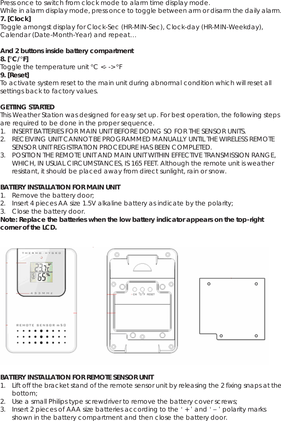 Press once to switch from clock mode to alarm time display mode. While in alarm display mode, press once to toggle between arm or disarm the daily alarm. 7. [Clock] Toggle amongst display for Clock-Sec (HR-MIN-Sec), Clock-day (HR-MIN-Weekday), Calendar (Date-Month-Year) and repeat…  And 2 buttons inside battery compartment 8. [°C/°F] Toggle the temperature unit °C &lt;- -&gt; °F 9. [Reset] To activate system reset to the main unit during abnormal condition which will reset all settings back to factory values.  GETTING STARTED This Weather Station was designed for easy set up. For best operation, the following steps are required to be done in the proper sequence. 1. INSERT BATTERIES FOR MAIN UNIT BEFORE DOING SO FOR THE SENSOR UNITS. 2. RECEIVING UNIT CANNOT BE PROGRAMMED MANUALLY UNTIL THE WIRELESS REMOTE SENSOR UNIT REGISTRATION PROCEDURE HAS BEEN COMPLETED. 3. POSITION THE REMOTE UNIT AND MAIN UNIT WITHIN EFFECTIVE TRANSMISSION RANGE, WHICH, IN USUAL CIRCUMSTANCES, IS 165 FEET. Although the remote unit is weather resistant, it should be placed away from direct sunlight, rain or snow.  BATTERY INSTALLATION FOR MAIN UNIT 1. Remove the battery door; 2. Insert 4 pieces AA size 1.5V alkaline battery as indicate by the polarity; 3. Close the battery door. Note: Replace the batteries when the low battery indicator appears on the top-right corner of the LCD.     BATTERY INSTALLATION FOR REMOTE SENSOR UNIT 1. Lift off the bracket stand of the remote sensor unit by releasing the 2 fixing snaps at the bottom; 2. Use a small Philips type screwdriver to remove the battery cover screws; 3. Insert 2 pieces of AAA size batteries according to the ‘ + ’ and ‘ – ’ polarity marks shown in the battery compartment and then close the battery door. 