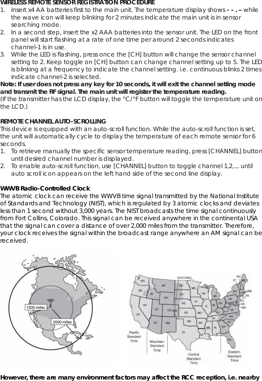  WIRELESS REMOTE SENSOR REGISTRATION PROCEDURE 1. Insert x4 AA batteries first to the main unit. The temperature display shows - - . – while the wave icon will keep blinking for 2 minutes indicate the main unit is in sensor searching mode. 2. In a second step, insert the x2 AAA batteries into the sensor unit. The LED on the front panel will start flashing at a rate of one time per around 2 seconds indicates channel-1 is in use. 3. While the LED is flashing, press once the [CH] button will change the sensor channel setting to 2. Keep toggle on [CH] button can change channel setting up to 5. The LED is blinking at a frequency to indicate the channel setting. i.e. continuous blinks 2 times indicate channel-2 is selected. Note: If user does not press any key for 10 seconds, it will exit the channel setting mode and transmit the RF signal. The main unit will register the temperature reading. (If the transmitter has the LCD display, the °C/°F button will toggle the temperature unit on the LCD.)  REMOTE CHANNEL AUTO-SCROLLING This device is equipped with an auto-scroll function. While the auto-scroll function is set, the unit will automatically cycle to display the temperature of each remote sensor for 6 seconds. 1. To retrieve manually the specific sensor temperature reading, press [CHANNEL] button until desired channel number is displayed. 2. To enable auto-scroll function, use [CHANNEL] button to toggle channel 1,2,.,. until auto scroll icon appears on the left hand side of the second line display.  WWVB Radio-Controlled Clock The atomic clock can receive the WWVB time signal transmitted by the National Institute of Standards and Technology (NIST), which is regulated by 3 atomic clocks and deviates less than 1 second without 3,000 years. The NIST broadcasts the time signal continuously from Fort Collins, Colorado. This signal can be received anywhere in the continental USA that the signal can cover a distance of over 2,000 miles from the transmitter. Therefore, your clock receives the signal within the broadcast range anywhere an AM signal can be received.         However, there are many environment factors may affect the RCC reception, i.e. nearby 