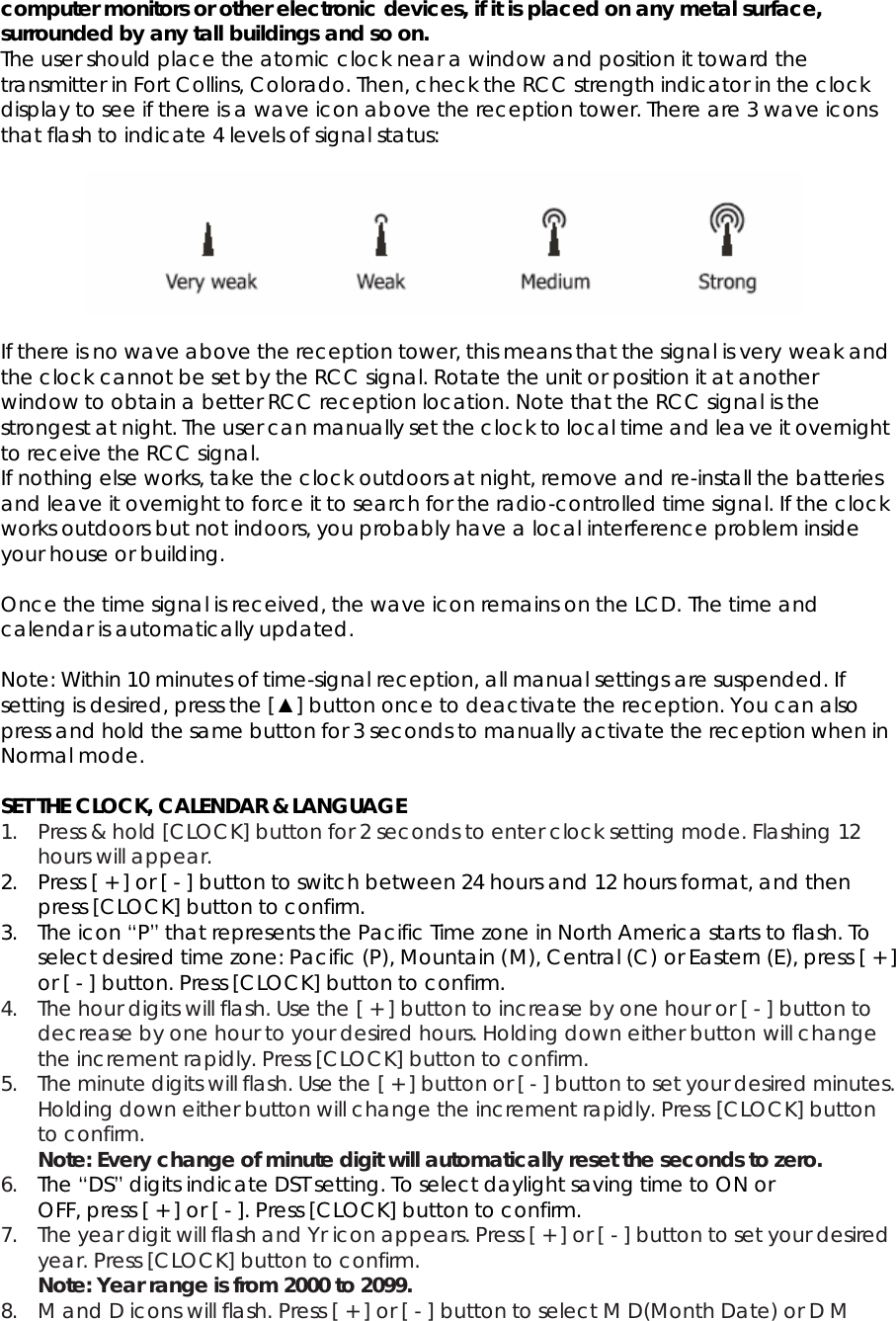 computer monitors or other electronic devices, if it is placed on any metal surface, surrounded by any tall buildings and so on.   The user should place the atomic clock near a window and position it toward the transmitter in Fort Collins, Colorado. Then, check the RCC strength indicator in the clock display to see if there is a wave icon above the reception tower. There are 3 wave icons that flash to indicate 4 levels of signal status:    If there is no wave above the reception tower, this means that the signal is very weak and the clock cannot be set by the RCC signal. Rotate the unit or position it at another window to obtain a better RCC reception location. Note that the RCC signal is the strongest at night. The user can manually set the clock to local time and leave it overnight to receive the RCC signal. If nothing else works, take the clock outdoors at night, remove and re-install the batteries and leave it overnight to force it to search for the radio-controlled time signal. If the clock works outdoors but not indoors, you probably have a local interference problem inside your house or building.  Once the time signal is received, the wave icon remains on the LCD. The time and calendar is automatically updated.  Note: Within 10 minutes of time-signal reception, all manual settings are suspended. If setting is desired, press the [▲] button once to deactivate the reception. You can also press and hold the same button for 3 seconds to manually activate the reception when in Normal mode.  SET THE CLOCK, CALENDAR &amp; LANGUAGE 1. Press &amp; hold [CLOCK] button for 2 seconds to enter clock setting mode. Flashing 12 hours will appear. 2. Press [ + ] or [ - ] button to switch between 24 hours and 12 hours format, and then press [CLOCK] button to confirm. 3. The icon “P” that represents the Pacific Time zone in North America starts to flash. To select desired time zone: Pacific (P), Mountain (M), Central (C) or Eastern (E), press [ + ] or [ - ] button. Press [CLOCK] button to confirm. 4. The hour digits will flash. Use the [ + ] button to increase by one hour or [ - ] button to decrease by one hour to your desired hours. Holding down either button will change the increment rapidly. Press [CLOCK] button to confirm. 5. The minute digits will flash. Use the [ + ] button or [ - ] button to set your desired minutes. Holding down either button will change the increment rapidly. Press [CLOCK] button to confirm. Note: Every change of minute digit will automatically reset the seconds to zero. 6. The “DS” digits indicate DST setting. To select daylight saving time to ON or OFF, press [ + ] or [ - ]. Press [CLOCK] button to confirm. 7. The year digit will flash and Yr icon appears. Press [ + ] or [ - ] button to set your desired year. Press [CLOCK] button to confirm. Note: Year range is from 2000 to 2099. 8. M and D icons will flash. Press [ + ] or [ - ] button to select M D(Month Date) or D M 