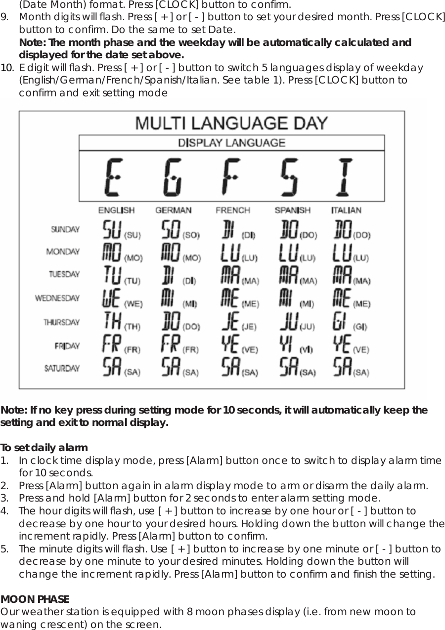 (Date Month) format. Press [CLOCK] button to confirm. 9. Month digits will flash. Press [ + ] or [ - ] button to set your desired month. Press [CLOCK] button to confirm. Do the same to set Date. Note: The month phase and the weekday will be automatically calculated and displayed for the date set above. 10. E digit will flash. Press [ + ] or [ - ] button to switch 5 languages display of weekday (English/German/French/Spanish/Italian. See table 1). Press [CLOCK] button to confirm and exit setting mode  Note: If no key press during setting mode for 10 seconds, it will automatically keep the setting and exit to normal display.  To set daily alarm 1. In clock time display mode, press [Alarm] button once to switch to display alarm time for 10 seconds. 2. Press [Alarm] button again in alarm display mode to arm or disarm the daily alarm. 3. Press and hold [Alarm] button for 2 seconds to enter alarm setting mode. 4. The hour digits will flash, use [ + ] button to increase by one hour or [ - ] button to decrease by one hour to your desired hours. Holding down the button will change the increment rapidly. Press [Alarm] button to confirm. 5. The minute digits will flash. Use [ + ] button to increase by one minute or [ - ] button to decrease by one minute to your desired minutes. Holding down the button will change the increment rapidly. Press [Alarm] button to confirm and finish the setting.  MOON PHASE Our weather station is equipped with 8 moon phases display (i.e. from new moon to waning crescent) on the screen. 